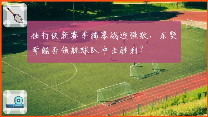 独行侠新赛季揭幕战迎强敌，东契奇能否领航球队冲击胜利？