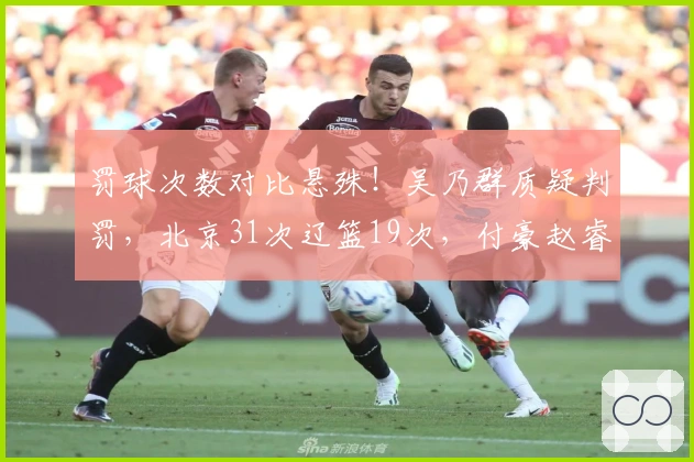 罚球次数对比悬殊！吴乃群质疑判罚，北京31次辽篮19次，付豪赵睿发声