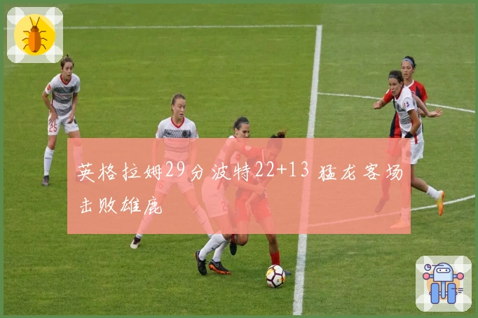 英格拉姆29分波特22+13 猛龙客场击败雄鹿