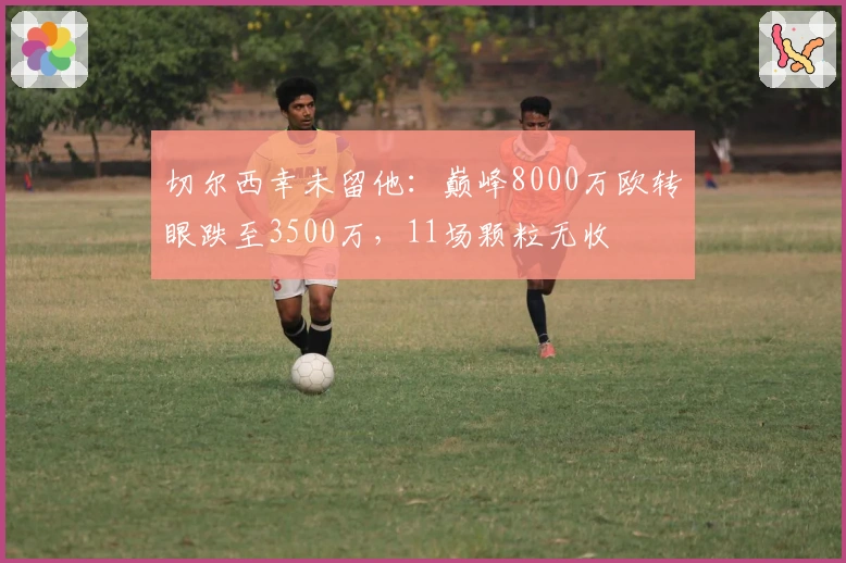 切尔西幸未留他：巅峰8000万欧转眼跌至3500万，11场颗粒无收