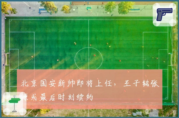 北京国安新帅即将上任，王子铭张源或最后时刻续约