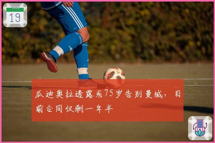 瓜迪奥拉透露或75岁告别曼城，目前合同仅剩一年半