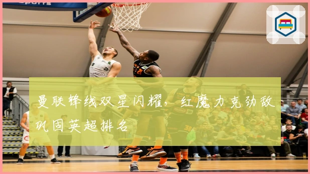 曼联锋线双星闪耀，红魔力克劲敌巩固英超排名