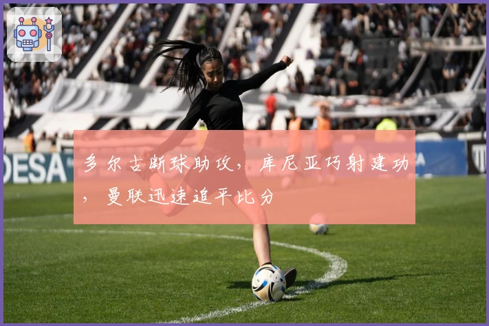 多尔古断球助攻,库尼亚巧射建功,曼联迅速追平比分