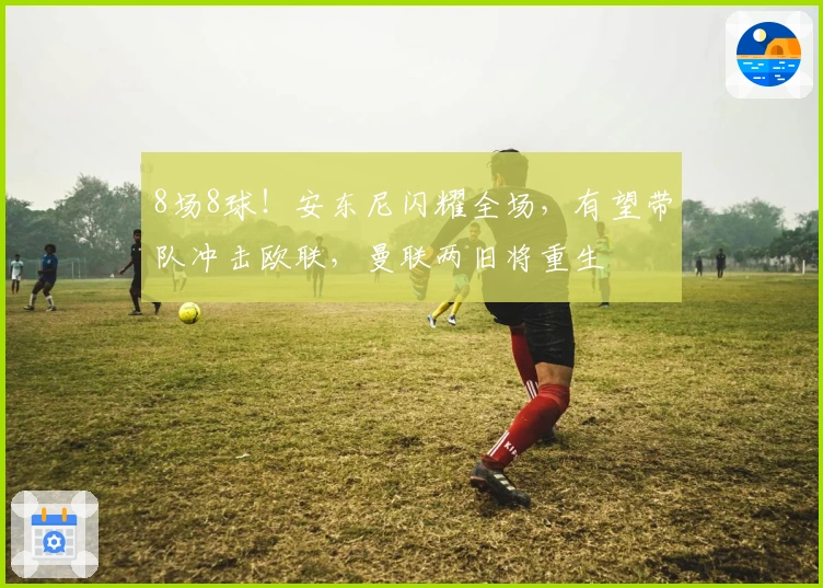 8场8球！安东尼闪耀全场，有望带队冲击欧联，曼联两旧将重生