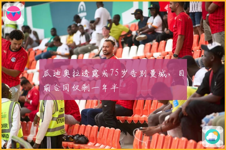 瓜迪奥拉透露或75岁告别曼城，目前合同仅剩一年半