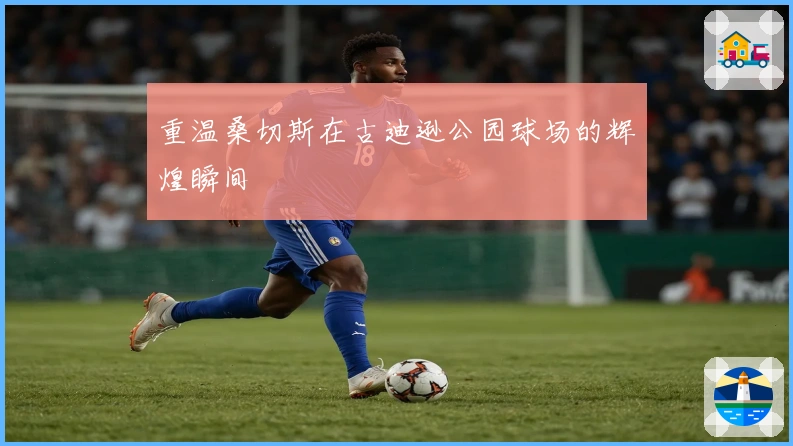 重温桑切斯在古迪逊公园球场的辉煌瞬间