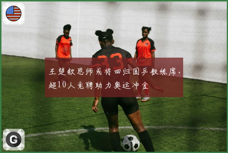 王楚钦恩师或将回归国乒教练席，超10人竞聘助力奥运冲金