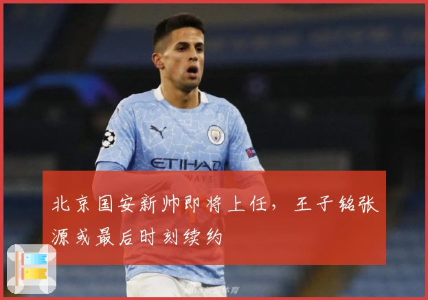 北京国安新帅即将上任，王子铭张源或最后时刻续约
